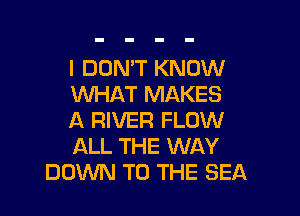 I DON'T KNOW
WHAT MAKES

A RIVER FLOW
ALL THE WAY
DOV'VN TO THE SEA