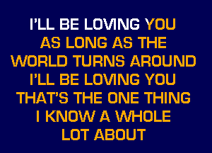 I'LL BE LOVING YOU
AS LONG AS THE
WORLD TURNS AROUND
I'LL BE LOVING YOU
THAT'S THE ONE THING
I KNOW A WHOLE
LOT ABOUT