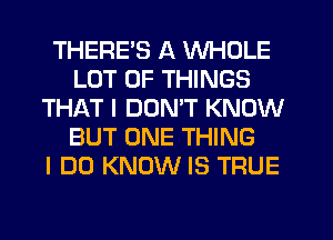 THERE'S A WHOLE
LOT OF THINGS
THAT I DON'T KNOW
BUT ONE THING
I DO KNOW IS TRUE