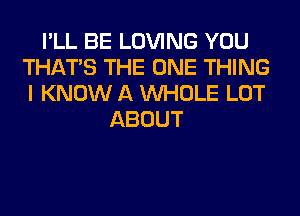 I'LL BE LOVING YOU
THAT'S THE ONE THING
I KNOW A WHOLE LOT

ABOUT