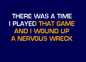 THERE WAS A TIME
I PLAYED THAT GAME
AND I WOUND UP
A NERVOUS WRECK