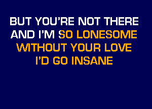 BUT YOU'RE NOT THERE
AND I'M SO LONESOME
WITHOUT YOUR LOVE
I'D GO INSANE