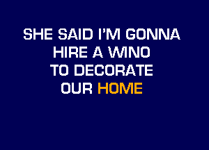 SHE SAID I'M GONNA
HIRE A WNO
T0 DECORATE

OUR HOME