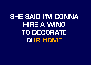 SHE SAID I'M GONNA
HIRE A WNU
T0 DECORATE

OUR HOME