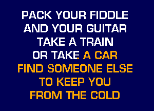 PACK YOUR FIDDLE
AND YOUR GUITAR
TAKE A TRAIN
0R TAKE A CAR
FIND SOMEONE ELSE
TO KEEP YOU
FROM THE COLD