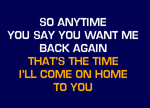 SO ANYTIME
YOU SAY YOU WANT ME
BACK AGAIN
THAT'S THE TIME
I'LL COME ON HOME
TO YOU