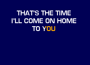 THAT'S THE TIME
I'LL COME ON HOME
TO YOU