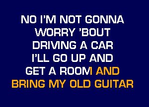 N0 I'M NOT GONNA
WORRY 'BOUT
DRIVING A CAR
I'LL GO UP AND

GET A ROOM AND
BRING MY OLD GUITAR