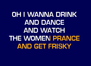 OH I WANNA DRINK
AND DANCE
AND WATCH

THE WOMEN FRANCE
AND GET FRISKY
