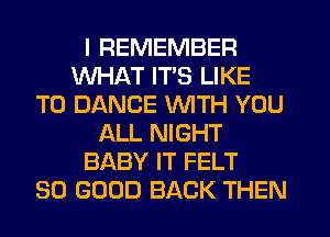 I REMEMBER
WHAT ITS LIKE
TO DANCE WITH YOU
ALL NIGHT
BABY IT FELT
SO GOOD BACK THEN