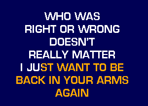 WHO WAS
RIGHT UR WRONG
DOESN'T
REALLY MATTER
I JUST WANT TO BE
BACK IN YOUR ARMS
AGAIN