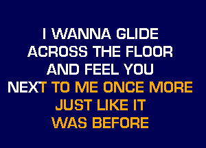 I WANNA GLIDE
ACROSS THE FLOOR
AND FEEL YOU
NEXT TO ME ONCE MORE
JUST LIKE IT
WAS BEFORE