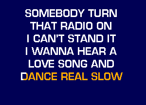 SOMEBODY TURN
THAT RADIO ON
I CAN'T STAND IT
I WANNA HEAR A
LOVE SONG AND
DANCE REAL SLOW