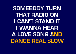 SOMEBODY TURN
THAT RADIO ON
I CANT STAND IT
I WANNA HEAR
A LOVE SONG AND
DANCE REAL SLOW