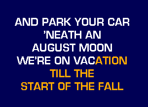 AND PARK YOUR CAR
'NEATH AN
AUGUST MOON
WERE 0N VACATION
TILL THE
START OF THE FALL