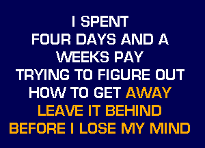 I SPENT
FOUR DAYS AND A
WEEKS PAY
TRYING TO FIGURE OUT
HOW TO GET AWAY
LEAVE IT BEHIND
BEFORE I LOSE MY MIND