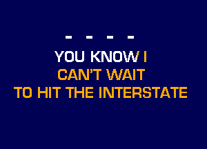 YOU KNOW I
CAN'T WAIT

TO HIT THE INTERSTATE