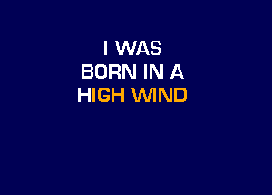 I WAS
BORN IN A
HIGH WIND