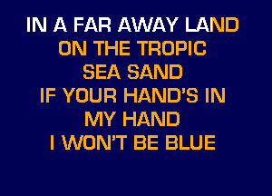 IN A FAR AWAY LAND
ON THE TROPIC
SEA SAND
IF YOUR HANDS IN
MY HAND
I WON'T BE BLUE