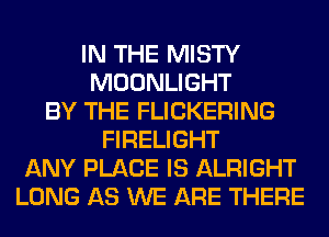 IN THE MISTY
MOONLIGHT
BY THE FLICKERING
FIRELIGHT
ANY PLACE IS ALRIGHT
LONG AS WE ARE THERE