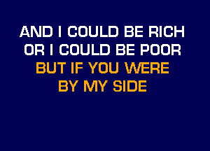 AND I COULD BE RICH
OR I COULD BE POUR
BUT IF YOU WERE
BY MY SIDE