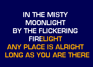 IN THE MISTY
MOONLIGHT
BY THE FLICKERING
FIRELIGHT
ANY PLACE IS ALRIGHT
LONG AS YOU ARE THERE