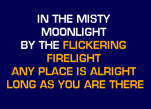 IN THE MISTY
MOONLIGHT
BY THE FLICKERING
FIRELIGHT
ANY PLACE IS ALRIGHT
LONG AS YOU ARE THERE