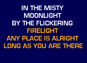 IN THE MISTY
MOONLIGHT
BY THE FLICKERING
FIRELIGHT
ANY PLACE IS ALRIGHT
LONG AS YOU ARE THERE