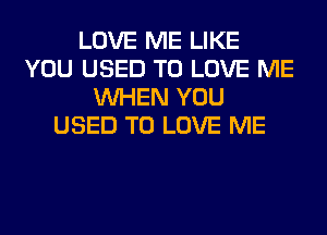 LOVE ME LIKE
YOU USED TO LOVE ME
WHEN YOU
USED TO LOVE ME