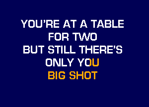 YOU'RE AT A TABLE
FOR TWO

BUT STILL THERES
ONLY YOU
BIG SHOT