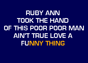 RUBY ANN
TOOK THE HAND
OF THIS POOR POOR MAN
AIN'T TRUE LOVE A
FUNNY THING