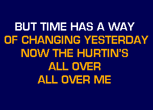 BUT TIME HAS A WAY
OF CHANGING YESTERDAY
NOW THE HURTIN'S
ALL OVER
ALL OVER ME