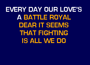 EVERY DAY OUR LOVE'S
A BATTLE ROYAL
DEAR IT SEEMS
THAT FIGHTING
IS ALL WE DO
