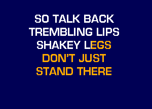 SO TALK BACK
TREMBLING LIPS
SHAKEY LEGS

DON'T JUST
STAND THERE