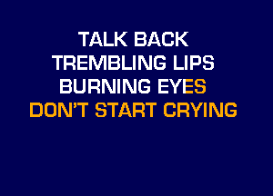 TALK BACK
TREMBLING LIPS
BURNING EYES
DON'T START CRYING