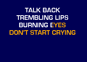 TALK BACK
TREMBLING LIPS
BURNING EYES
DON'T START DRYING