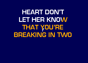HEART DON'T
LET HER KNOW
THAT VOU'RE

BREAKING IN TWO