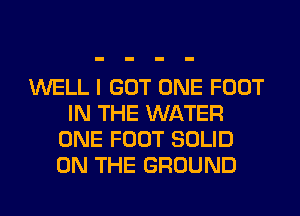 WELL I GOT ONE FOOT
IN THE WATER
ONE FOOT SOLID
ON THE GROUND