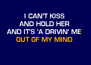 I CAN'T KISS
AND HOLD HER
AND IT'S 'A DRIVIM ME

OUT OF MY MIND