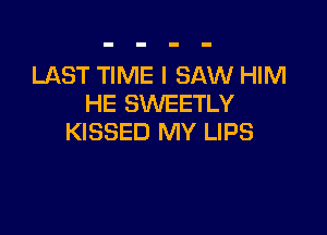 LAST TIME I SAW HIM
HE SWEETLY

KISSED MY LIPS