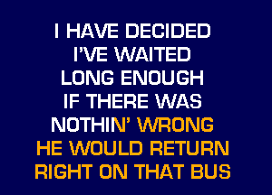 I HAVE DECIDED
I'VE WAITED
LONG ENOUGH
IF THERE WAS
NOTHIN' WRONG
HE WOULD RETURN
RIGHT ON THAT BUS