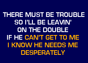 THERE MUST BE TROUBLE
SO I'LL BE LEl-W'IN'
ON THE DOUBLE
IF HE CAN'T GET TO ME
I KNOW HE NEEDS ME
DESPERATELY