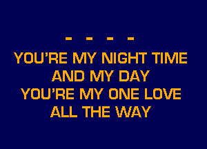YOU'RE MY NIGHT TIME
AND MY DAY
YOU'RE MY ONE LOVE
ALL THE WAY
