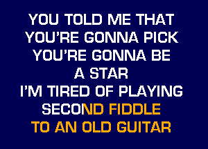 YOU TOLD ME THAT
YOU'RE GONNA PICK
YOU'RE GONNA BE
A STAR
I'M TIRED OF PLAYING
SECOND FIDDLE
TO AN OLD GUITAR