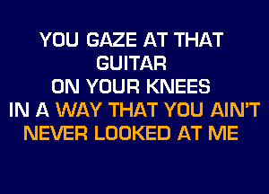 YOU GAZE AT THAT
GUITAR
ON YOUR KNEES
IN A WAY THAT YOU AIN'T
NEVER LOOKED AT ME