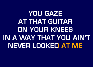 YOU GAZE
AT THAT GUITAR
ON YOUR KNEES
IN A WAY THAT YOU AIN'T
NEVER LOOKED AT ME