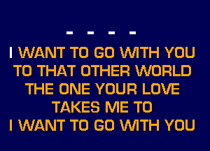 I WANT TO GO WITH YOU
TO THAT OTHER WORLD
THE ONE YOUR LOVE
TAKES ME TO
I WANT TO GO WITH YOU