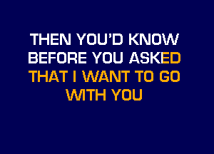 THEN YOU'D KNOW

BEFORE YOU ASKED

THAT I WANT TO GO
WTH YOU