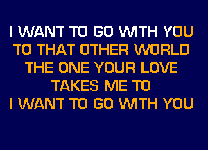 I WANT TO GO WITH YOU
TO THAT OTHER WORLD
THE ONE YOUR LOVE
TAKES ME TO
I WANT TO GO WITH YOU