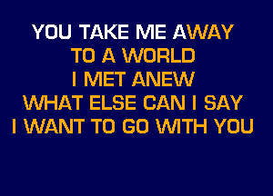 YOU TAKE ME AWAY
TO A WORLD
I MET ANEW
INHAT ELSE CAN I SAY
I WANT TO GO INITH YOU